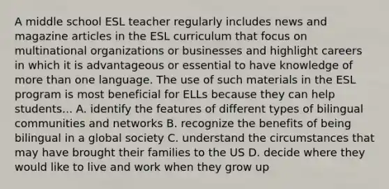 A middle school ESL teacher regularly includes news and magazine articles in the ESL curriculum that focus on multinational organizations or businesses and highlight careers in which it is advantageous or essential to have knowledge of more than one language. The use of such materials in the ESL program is most beneficial for ELLs because they can help students... A. identify the features of different types of bilingual communities and networks B. recognize the benefits of being bilingual in a global society C. understand the circumstances that may have brought their families to the US D. decide where they would like to live and work when they grow up