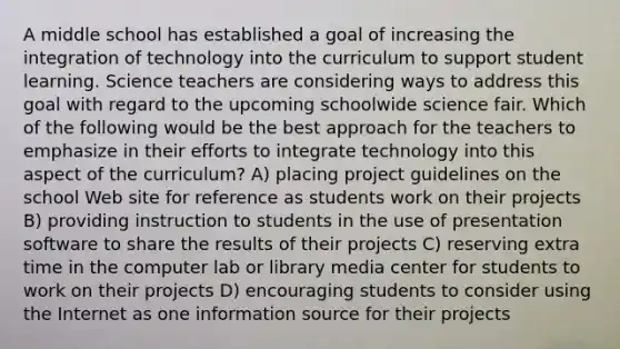 A middle school has established a goal of increasing the integration of technology into the curriculum to support student learning. Science teachers are considering ways to address this goal with regard to the upcoming schoolwide science fair. Which of the following would be the best approach for the teachers to emphasize in their efforts to integrate technology into this aspect of the curriculum? A) placing project guidelines on the school Web site for reference as students work on their projects B) providing instruction to students in the use of presentation software to share the results of their projects C) reserving extra time in the computer lab or library media center for students to work on their projects D) encouraging students to consider using the Internet as one information source for their projects