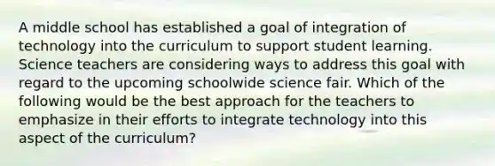 A middle school has established a goal of integration of technology into the curriculum to support student learning. Science teachers are considering ways to address this goal with regard to the upcoming schoolwide science fair. Which of the following would be the best approach for the teachers to emphasize in their efforts to integrate technology into this aspect of the curriculum?