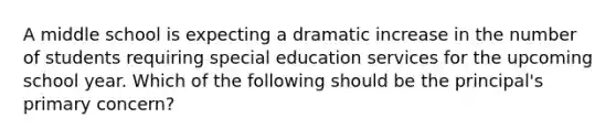 A middle school is expecting a dramatic increase in the number of students requiring special education services for the upcoming school year. Which of the following should be the principal's primary concern?