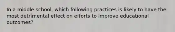 In a middle school, which following practices is likely to have the most detrimental effect on efforts to improve educational outcomes?