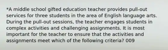 *A middle school gifted education teacher provides pull-out services for three students in the area of English language arts. During the pull-out sessions, the teacher engages students in complex activities and challenging assignments. It is most important for the teacher to ensure that the activities and assignments meet which of the following criteria? 009