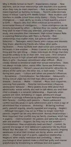 Why is Middle School so Hard?: - Expectations change: -- New teachers, lack of close relationships with teachers and students when they may be most important. -- Peer acceptance becomes more important as bullying increases. -- Parents underestimate stress of school. Coping with Middle School: - Most students and teachers in middle school have entity theory. -- Entity Theory of intelligence... --- Sees ability as innate, a fixed quantity present at birth. --- Rejects idea that effort enhances achievement. -- Incremental theory of intelligence... --- Poses intelligence can be directly increased by effort. --- Believe they can master whatever they seek to learn if they pay attention, participate in class, study, and complete their homework. High school Dropout Rate is Lowering Relationships with Peers vs Parents: - Peer relationships may matter more, but parents still matter!... --Selection: --- Teenagers select friends who's values and interests they share, abandoning friends who follow other paths. --Facilitation: --- Peers facilitate both destructive and constructive behaviors in one another. --- Makes it easier to do both the wrong thing and the right thing. --- Helps individuals do things that they would be unlikely to do on their own. First Love: - First romance typically occurs in high school with steady relationships, more likely in girls. - Exclusive commitment often difficult. - More closely related to emotional state than actual interactions. - Does not always include coitus, norms differ. Same-sex Preferences: - Sexual orientation: -- Person's sexual and romantic attraction to others of the same sex, the other sex, or both sexes. -- Fluid during teen years. -- Culture and cohort are powerful influences. -- Acceptance. -- Criminalization. Sex Education: - Adolescents: -- Strong sexual urges but minimal logic about pregnancy and disease. - Sources: -- Media. -- Internet. -- Music and magazines. - Learning from parents: -- Parental communication influences adolescents' behavior. -- Many parents know little about their adolescents' sexual activity and wait to talk about sex until their child is already in a romantic relationship. -- Especially when parents are silent, forbidding, or vague, adolescent sexual behavior is strongly influenced by peers. Human Relationships: With Parents: - Conflicts with parents: -- Parent-adolescent conflict typically peaks in early adolescence and is more a sign of attachment that of distance. - Bickering: -- Bickering involves petty, peevish arguing, usually repeated and ongoing. - Neglect: -- Although teenagers may act as if they no longer need their parents, neglect can be very destructive. Human Relationships: - More important than conflict may be family closeness, which has 4 aspects: -- Communication: Do parents and teens talk openly with one another? -- Support: Do they rely on one another? -- Connectedness: How emotionally close are they? -- Control: Do parents encourage or limit adolescent autonomy? Do You Know Where Your Teenager Is?: - Parental monitoring: parents' ongoing awareness of what their children are doing, where, and with whom... -- Positive: part of a warm, supportive relationship. -- Negative: when overly restrictive and controlling. -- Worst: psychological when parents make a child feel guilty and impose gratefulness by threatening to withdraw love and support.