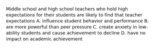 Middle school and high school teachers who hold high expectations for their students are likely to find that teacher expectations A. influence student behavior and performance B. are more powerful than peer pressure C. create anxiety in low-ability students and cause achievement to decline D. have no impact on academic achievement