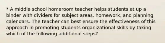 * A middle school homeroom teacher helps students et up a binder with dividers for subject areas, homework, and planning calendars. The teacher can best ensure the effectiveness of this approach in promoting students organizational skills by taking which of the following additional steps?