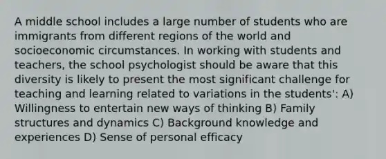 A middle school includes a large number of students who are immigrants from different regions of the world and socioeconomic circumstances. In working with students and teachers, the school psychologist should be aware that this diversity is likely to present the most significant challenge for teaching and learning related to variations in the students': A) Willingness to entertain new ways of thinking B) Family structures and dynamics C) Background knowledge and experiences D) Sense of personal efficacy