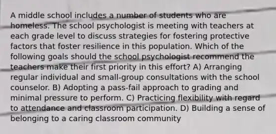 A middle school includes a number of students who are homeless. The school psychologist is meeting with teachers at each grade level to discuss strategies for fostering protective factors that foster resilience in this population. Which of the following goals should the school psychologist recommend the teachers make their first priority in this effort? A) Arranging regular individual and small-group consultations with the school counselor. B) Adopting a pass-fail approach to grading and minimal pressure to perform. C) Practicing flexibility with regard to attendance and classroom participation. D) Building a sense of belonging to a caring classroom community