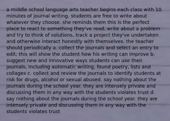 a middle school language arts teacher begins each class with 10 minutes of journal writing. students are free to write about whatever they choose. she reminds them this is the perfect place to react to something they've read, write about a problem and try to think of solutions, track a project they've undertaken and otherwise interact honestly with themselves. the teacher should periodically a. collect the journals and select an entry to edit; this will show the student how his writing can improve b. suggest new and innovative ways students can use their journals, including automatic writing, found poetry, lists and collages c. collect and review the journals to identify students at risk for drugs, alcohol or sexual abused. say nothing about the journals during the school year. they are intensely private and discussing them in any way with the students violates trust d. say nothing about the journals during the school year. they are intensely private and discussing them in any way with the students violates trust