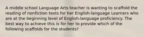 A middle school Language Arts teacher is wanting to scaffold the reading of nonfiction texts for her English-language Learners who are at the beginning level of English-language proficiency. The best way to achieve this is for her to provide which of the following scaffolds for the students?