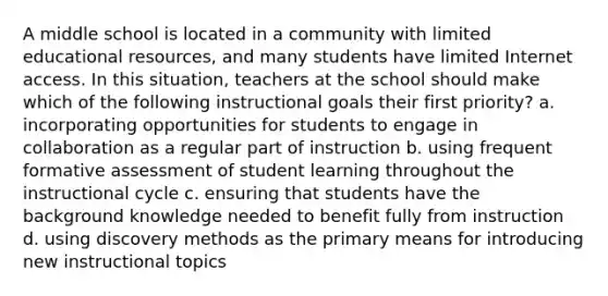 A middle school is located in a community with limited educational resources, and many students have limited Internet access. In this situation, teachers at the school should make which of the following instructional goals their first priority? a. incorporating opportunities for students to engage in collaboration as a regular part of instruction b. using frequent formative assessment of student learning throughout the instructional cycle c. ensuring that students have the background knowledge needed to benefit fully from instruction d. using discovery methods as the primary means for introducing new instructional topics