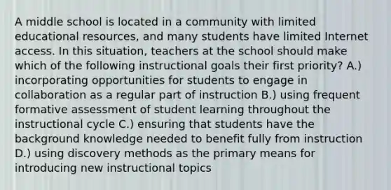 A middle school is located in a community with limited educational resources, and many students have limited Internet access. In this situation, teachers at the school should make which of the following instructional goals their first priority? A.) incorporating opportunities for students to engage in collaboration as a regular part of instruction B.) using frequent formative assessment of student learning throughout the instructional cycle C.) ensuring that students have the background knowledge needed to benefit fully from instruction D.) using discovery methods as the primary means for introducing new instructional topics