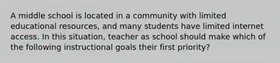 A middle school is located in a community with limited educational resources, and many students have limited internet access. In this situation, teacher as school should make which of the following instructional goals their first priority?