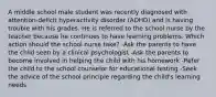 A middle school male student was recently diagnosed with attention-deficit hyperactivity disorder (ADHD) and is having trouble with his grades. He is referred to the school nurse by the teacher because he continues to have learning problems. Which action should the school nurse take? -Ask the parents to have the child seen by a clinical psychologist -Ask the parents to become involved in helping the child with his homework -Refer the child to the school counselor for educational testing -Seek the advice of the school principle regarding the child's learning needs