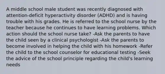 A middle school male student was recently diagnosed with attention-deficit hyperactivity disorder (ADHD) and is having trouble with his grades. He is referred to the school nurse by the teacher because he continues to have learning problems. Which action should the school nurse take? -Ask the parents to have the child seen by a clinical psychologist -Ask the parents to become involved in helping the child with his homework -Refer the child to the school counselor for educational testing -Seek the advice of the school principle regarding the child's learning needs