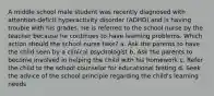 A middle school male student was recently diagnosed with attention-deficit hyperactivity disorder (ADHD) and is having trouble with his grades. He is referred to the school nurse by the teacher because he continues to have learning problems. Which action should the school nurse take? a. Ask the parents to have the child seen by a clinical psychologist b. Ask the parents to become involved in helping the child with his homework c. Refer the child to the school counselor for educational testing d. Seek the advice of the school principle regarding the child's learning needs