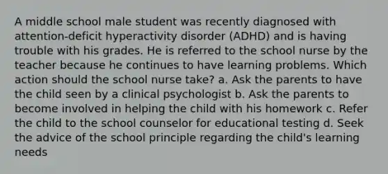 A middle school male student was recently diagnosed with attention-deficit hyperactivity disorder (ADHD) and is having trouble with his grades. He is referred to the school nurse by the teacher because he continues to have learning problems. Which action should the school nurse take? a. Ask the parents to have the child seen by a clinical psychologist b. Ask the parents to become involved in helping the child with his homework c. Refer the child to the school counselor for educational testing d. Seek the advice of the school principle regarding the child's learning needs