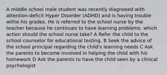 A middle school male student was recently diagnosed with attention-deficit Hyper Disorder (ADHD) and is having trouble withe his grades. He is referred to the school nurse by the teacher because he continues to have learning problems. which action should the school nurse take? A Refer the child to the school counselor for educational testing. B Seek the advice of the school principal regarding the child's learning needs C Ask the parents to become involved in helping the child with his homework D Ask the parents to have the child seen by a clinical psychologist