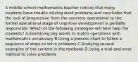 A middle school mathematics teacher notices that many students have trouble solving word problems and concludes that the lack of progression from the concrete operational to the formal operational stage of cognitive development is partially responsible. Which of the following strategies will best help the students? A.Examining key words to match operations with mathematics vocabulary B.Using a process chart to follow a sequence of steps to solve problems C.Studying several examples of the content in the textbook D.Using a trial-and-error method to solve problems