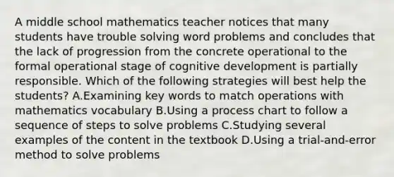 A middle school mathematics teacher notices that many students have trouble solving word problems and concludes that the lack of progression from the concrete operational to the formal operational stage of cognitive development is partially responsible. Which of the following strategies will best help the students? A.Examining key words to match operations with mathematics vocabulary B.Using a process chart to follow a sequence of steps to solve problems C.Studying several examples of the content in the textbook D.Using a trial-and-error method to solve problems