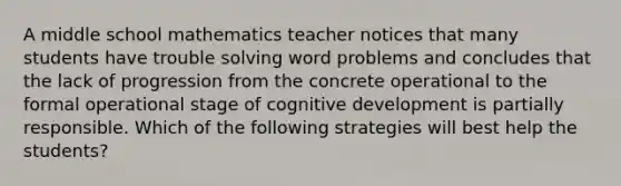 A middle school mathematics teacher notices that many students have trouble solving word problems and concludes that the lack of progression from the concrete operational to the formal operational stage of cognitive development is partially responsible. Which of the following strategies will best help the students?