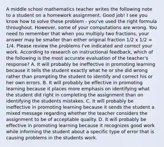 A middle school mathematics teacher writes the following note to a student on a homework assignment. Good job! I see you know how to solve these problem - you've used the right formula throughout. However, some of your computations are wrong. You need to remember that when you multiply two fractions, your answer may be smaller than either original fraction 1/2 x 1/2 = 1/4. Please review the problems I've indicated and correct your work. According to research on instructional feedback, which of the following is the most accurate evaluation of the teacher's response? A. It will probably be ineffective in promoting learning because it tells the student exactly what he or she did wrong rather than prompting the student to identify and correct his or her own errors. B. It will probably be effective in promoting learning because it places more emphasis on identifying what the student did right in completing the assignment than on identifying the students mistakes. C. It will probably be ineffective in promoting learning because it sends the student a mixed message regarding whether the teacher considers the assignment to be of acceptable quality. D. It will probably be effective in promoting learning because it recognizes good work while informing the student about a specific type of error that is causing problems in the students work.