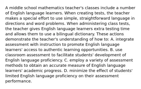 A middle school mathematics teacher's classes include a number of English language learners. When creating tests, the teacher makes a special effort to use simple, straightforward language in directions and word problems. When administering class tests, the teacher gives English language learners extra testing time and allows them to use a bilingual dictionary. These actions demonstrate the teacher's understanding of how to: A. integrate assessment with instruction to promote English language learners' access to authentic learning opportunities. B. use classroom assessment to facilitate students' development of English language proficiency. C. employ a variety of assessment methods to obtain an accurate measure of English language learners' academic progress. D. minimize the effect of students' limited English language proficiency on their assessment performance.