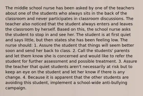 The middle school nurse has been asked by one of the teachers about one of the students who always sits in the back of the classroom and never participates in classroom discussions. The teacher also noticed that the student always enters and leaves the classroom by herself. Based on this, the school nurse asks the student to stop in and see her. The student is at first quiet and says little, but then states she has been feeling low. The nurse should: 1. Assure the student that things will seem better soon and send her back to class. 2. Call the students' parents and let them know she is concerned and would like to refer the student for further assessment and possible treatment. 3. Assure the teacher that quiet students aren't necessarily at risk but to keep an eye on the student and let her know if there is any change. 4. Because it is apparent that the other students are avoiding this student, implement a school-wide anti-bullying campaign.