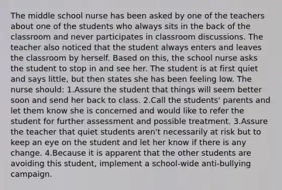 The middle school nurse has been asked by one of the teachers about one of the students who always sits in the back of the classroom and never participates in classroom discussions. The teacher also noticed that the student always enters and leaves the classroom by herself. Based on this, the school nurse asks the student to stop in and see her. The student is at first quiet and says little, but then states she has been feeling low. The nurse should: 1.Assure the student that things will seem better soon and send her back to class. 2.Call the students' parents and let them know she is concerned and would like to refer the student for further assessment and possible treatment. 3.Assure the teacher that quiet students aren't necessarily at risk but to keep an eye on the student and let her know if there is any change. 4.Because it is apparent that the other students are avoiding this student, implement a school-wide anti-bullying campaign.