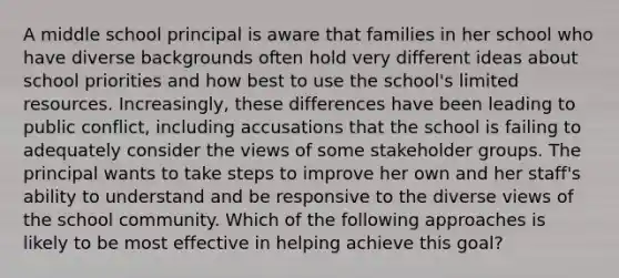 A middle school principal is aware that families in her school who have diverse backgrounds often hold very different ideas about school priorities and how best to use the school's limited resources. Increasingly, these differences have been leading to public conflict, including accusations that the school is failing to adequately consider the views of some stakeholder groups. The principal wants to take steps to improve her own and her staff's ability to understand and be responsive to the diverse views of the school community. Which of the following approaches is likely to be most effective in helping achieve this goal?