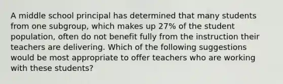 A middle school principal has determined that many students from one subgroup, which makes up 27% of the student population, often do not benefit fully from the instruction their teachers are delivering. Which of the following suggestions would be most appropriate to offer teachers who are working with these students?