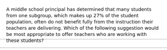 A middle school principal has determined that many students from one subgroup, which makes up 27% of the student population, often do not benefit fully from the instruction their teachers are delivering. Which of the following suggestion would be most appropriate to offer teachers who are working with these students?