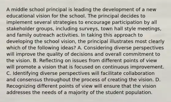 A middle school principal is leading the development of a new educational vision for the school. The principal decides to implement several strategies to encourage participation by all stakeholder groups, including surveys, town hall style meetings, and family outreach activities. In taking this approach to developing the school vision, the principal illustrates most clearly which of the following ideas? A. Considering diverse perspectives will improve the quality of decisions and overall commitment to the vision. B. Reflecting on issues from different points of view will promote a vision that is focused on continuous improvement. C. Identifying diverse perspectives will facilitate collaboration and consensus throughout the process of creating the vision. D. Recognizing different points of view will ensure that the vision addresses the needs of a majority of the student population.