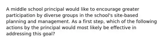 A middle school principal would like to encourage greater participation by diverse groups in the school's site-based planning and management. As a first step, which of the following actions by the principal would most likely be effective in addressing this goal?