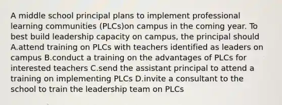 A middle school principal plans to implement professional learning communities (PLCs)on campus in the coming year. To best build leadership capacity on campus, the principal should A.attend training on PLCs with teachers identified as leaders on campus B.conduct a training on the advantages of PLCs for interested teachers C.send the assistant principal to attend a training on implementing PLCs D.invite a consultant to the school to train the leadership team on PLCs