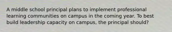 A middle school principal plans to implement professional learning communities on campus in the coming year. To best build leadership capacity on campus, the principal should?