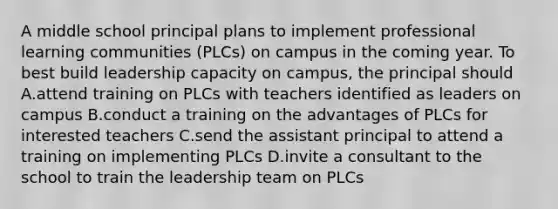 A middle school principal plans to implement professional learning communities (PLCs) on campus in the coming year. To best build leadership capacity on campus, the principal should A.attend training on PLCs with teachers identified as leaders on campus B.conduct a training on the advantages of PLCs for interested teachers C.send the assistant principal to attend a training on implementing PLCs D.invite a consultant to the school to train the leadership team on PLCs