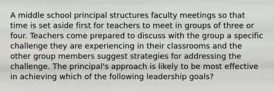 A middle school principal structures faculty meetings so that time is set aside first for teachers to meet in groups of three or four. Teachers come prepared to discuss with the group a specific challenge they are experiencing in their classrooms and the other group members suggest strategies for addressing the challenge. The principal's approach is likely to be most effective in achieving which of the following leadership goals?