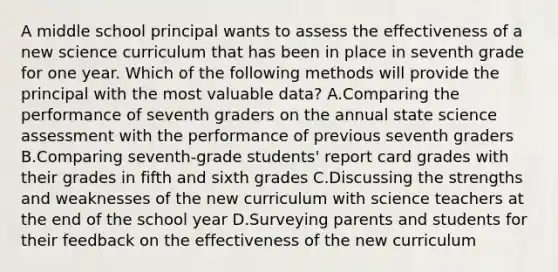 A middle school principal wants to assess the effectiveness of a new science curriculum that has been in place in seventh grade for one year. Which of the following methods will provide the principal with the most valuable data? A.Comparing the performance of seventh graders on the annual state science assessment with the performance of previous seventh graders B.Comparing seventh-grade students' report card grades with their grades in fifth and sixth grades C.Discussing the strengths and weaknesses of the new curriculum with science teachers at the end of the school year D.Surveying parents and students for their feedback on the effectiveness of the new curriculum