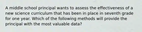 A middle school principal wants to assess the effectiveness of a new science curriculum that has been in place in seventh grade for one year. Which of the following methods will provide the principal with the most valuable data?