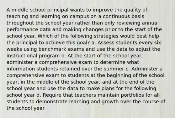 A middle school principal wants to improve the quality of teaching and learning on campus on a continuous basis throughout the school year rather than only reviewing annual performance data and making changes prior to the start of the school year. Which of the following strategies would best help the principal to achieve this goal? a. Assess students every six weeks using benchmark exams and use the data to adjust the instructional program b. At the start of the school year, administer a comprehensive exam to determine what information students retained over the summer c. Administer a comprehensive exam to students at the beginning of the school year, in the middle of the school year, and at the end of the school year and use the data to make plans for the following school year d. Require that teachers maintain portfolios for all students to demonstrate learning and growth over the course of the school year