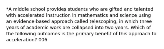 *A middle school provides students who are gifted and talented with accelerated instruction in mathematics and science using an evidence-based approach called telescoping, in which three years of academic work are collapsed into two years. Which of the following outcomes is the primary benefit of this approach to acceleration? 006