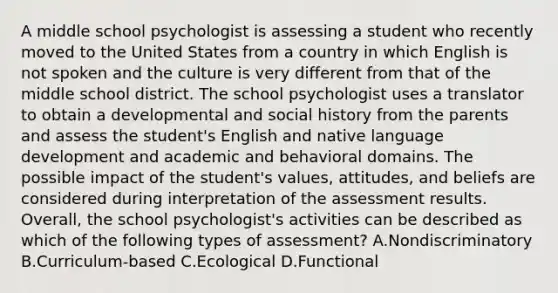 A middle school psychologist is assessing a student who recently moved to the United States from a country in which English is not spoken and the culture is very different from that of the middle school district. The school psychologist uses a translator to obtain a developmental and social history from the parents and assess the student's English and native language development and academic and behavioral domains. The possible impact of the student's values, attitudes, and beliefs are considered during interpretation of the assessment results. Overall, the school psychologist's activities can be described as which of the following types of assessment? A.Nondiscriminatory B.Curriculum-based C.Ecological D.Functional