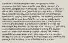 A middle school reading teacher is designing an initial assessment to help determine the most likely cause(s) of a student's comprehension difficulties. The teacher plans to have the student read aloud a grade-level passage about a familiar topic, reread it silently, and then answer ten comprehension questions of varying difficulty. Which of the following additional steps would be most beneficial for the teacher to take when administering the assessment to ensure that it is effective in achieving its purpose? a. asking the student to describe the meaning of key words in the passage after reading it b. providing contextual supports such as illustrations to help the student construct meaning from the passage c. having the student reread the passage aloud again after answering the questions the teacher asks d. preteaching the meaning of any words in the passage that are likely to be unfamiliar to the student