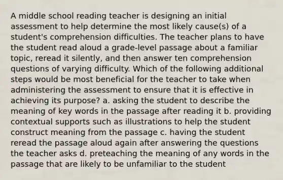 A middle school reading teacher is designing an initial assessment to help determine the most likely cause(s) of a student's comprehension difficulties. The teacher plans to have the student read aloud a grade-level passage about a familiar topic, reread it silently, and then answer ten comprehension questions of varying difficulty. Which of the following additional steps would be most beneficial for the teacher to take when administering the assessment to ensure that it is effective in achieving its purpose? a. asking the student to describe the meaning of key words in the passage after reading it b. providing contextual supports such as illustrations to help the student construct meaning from the passage c. having the student reread the passage aloud again after answering the questions the teacher asks d. preteaching the meaning of any words in the passage that are likely to be unfamiliar to the student