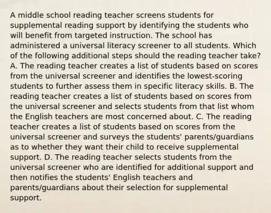 A middle school reading teacher screens students for supplemental reading support by identifying the students who will benefit from targeted instruction. The school has administered a universal literacy screener to all students. Which of the following additional steps should the reading teacher take? A. The reading teacher creates a list of students based on scores from the universal screener and identifies the lowest-scoring students to further assess them in specific literacy skills. B. The reading teacher creates a list of students based on scores from the universal screener and selects students from that list whom the English teachers are most concerned about. C. The reading teacher creates a list of students based on scores from the universal screener and surveys the students' parents/guardians as to whether they want their child to receive supplemental support. D. The reading teacher selects students from the universal screener who are identified for additional support and then notifies the students' English teachers and parents/guardians about their selection for supplemental support.