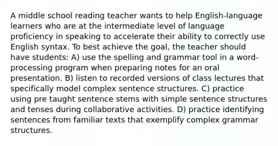 A middle school reading teacher wants to help English-language learners who are at the intermediate level of language proficiency in speaking to accelerate their ability to correctly use English syntax. To best achieve the goal, the teacher should have students: A) use the spelling and grammar tool in a word-processing program when preparing notes for an oral presentation. B) listen to recorded versions of class lectures that specifically model complex sentence structures. C) practice using pre taught sentence stems with simple sentence structures and tenses during collaborative activities. D) practice identifying sentences from familiar texts that exemplify complex grammar structures.