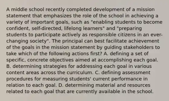 A middle school recently completed development of a mission statement that emphasizes the role of the school in achieving a variety of important goals, such as "enabling students to become confident, self-directed, lifelong learners" and "preparing students to participate actively as responsible citizens in an ever-changing society". The principal can best facilitate achievement of the goals in the mission statement by guiding stakeholders to take which of the following actions first? A. defining a set of specific, concrete objectives aimed at accomplishing each goal. B. determining strategies for addressing each goal in various content areas across the curriculum. C. defining assessment procedures for measuring students' current performance in relation to each goal. D. determining material and resources related to each goal that are currently available in the school.