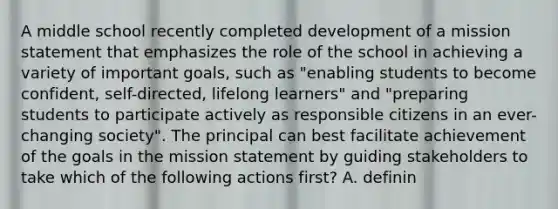 A middle school recently completed development of a mission statement that emphasizes the role of the school in achieving a variety of important goals, such as "enabling students to become confident, self-directed, lifelong learners" and "preparing students to participate actively as responsible citizens in an ever-changing society". The principal can best facilitate achievement of the goals in the mission statement by guiding stakeholders to take which of the following actions first? A. definin