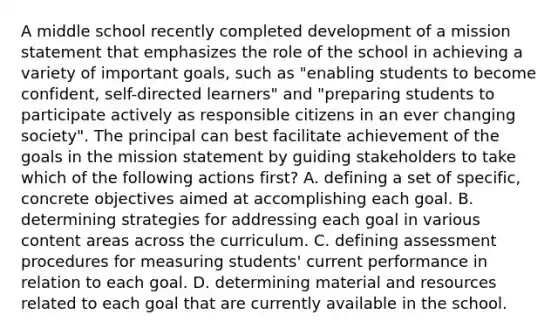 A middle school recently completed development of a mission statement that emphasizes the role of the school in achieving a variety of important goals, such as "enabling students to become confident, self-directed learners" and "preparing students to participate actively as responsible citizens in an ever changing society". The principal can best facilitate achievement of the goals in the mission statement by guiding stakeholders to take which of the following actions first? A. defining a set of specific, concrete objectives aimed at accomplishing each goal. B. determining strategies for addressing each goal in various content areas across the curriculum. C. defining assessment procedures for measuring students' current performance in relation to each goal. D. determining material and resources related to each goal that are currently available in the school.