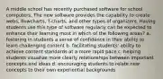 A middle school has recently purchased software for school computers. The new software provides the capability to create webs, flowcharts, T-charts, and other types of organizers. Having students use this type of software regularly can be expected to enhance their learning most in which of the following areas? a. fostering in students a sense of confidence in their ability to learn challenging content b. facilitating students' ability to achieve content standards at a more rapid pace c. helping students visualize more clearly relationships between important concepts and ideas d. encouraging students to relate new concepts to their own experiential backgrounds